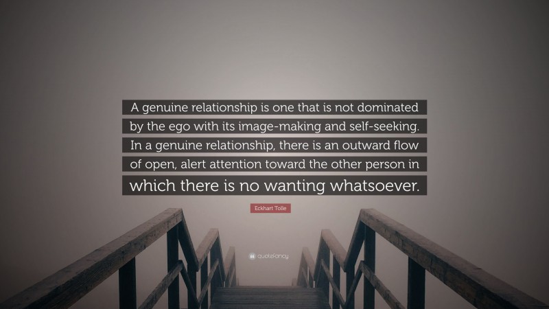 Eckhart Tolle Quote: “A genuine relationship is one that is not dominated by the ego with its image-making and self-seeking. In a genuine relationship, there is an outward flow of open, alert attention toward the other person in which there is no wanting whatsoever.”