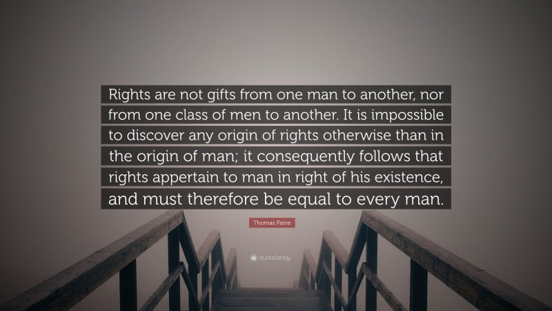Thomas Paine Quote: “Rights are not gifts from one man to another, nor from one class of men to another. It is impossible to discover any origin of rights otherwise than in the origin of man; it consequently follows that rights appertain to man in right of his existence, and must therefore be equal to every man.”