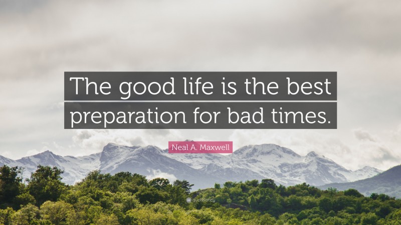 Neal A. Maxwell Quote: “The good life is the best preparation for bad times.”