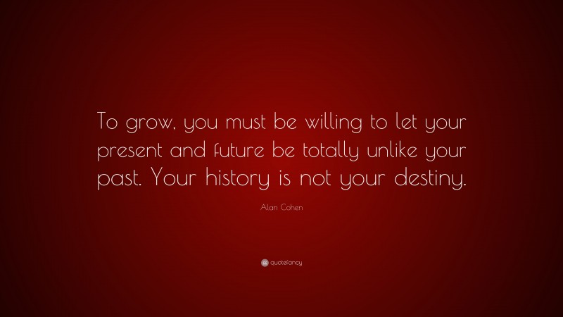 Alan Cohen Quote: “To grow, you must be willing to let your present and future be totally unlike your past. Your history is not your destiny.”