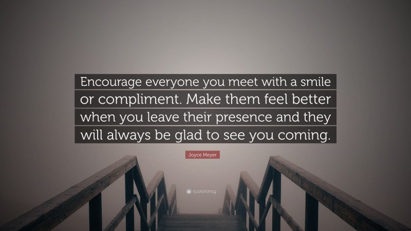 Joyce Meyer Quote: “Encourage everyone you meet with a smile or compliment. Make them feel better when you leave their presence and they will always be glad to see you coming.”