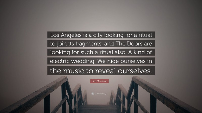 Jim Morrison Quote: “Los Angeles is a city looking for a ritual to join its fragments, and The Doors are looking for such a ritual also. A kind of electric wedding. We hide ourselves in the music to reveal ourselves.”