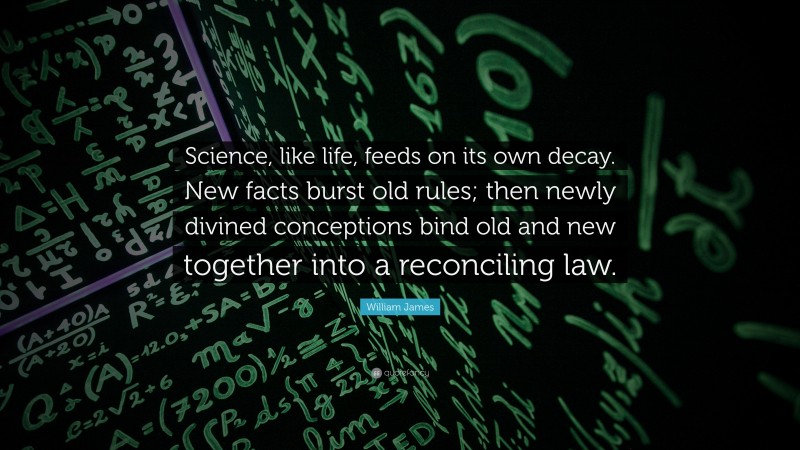 William James Quote: “Science, like life, feeds on its own decay. New facts burst old rules; then newly divined conceptions bind old and new together into a reconciling law.”