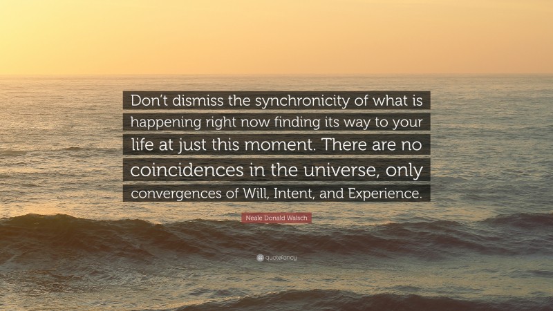Neale Donald Walsch Quote: “Don’t dismiss the synchronicity of what is happening right now finding its way to your life at just this moment. There are no coincidences in the universe, only convergences of Will, Intent, and Experience.”