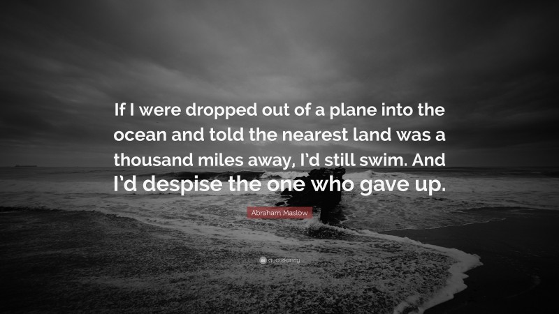 Abraham Maslow Quote: “If I were dropped out of a plane into the ocean and told the nearest land was a thousand miles away, I’d still swim. And I’d despise the one who gave up.”