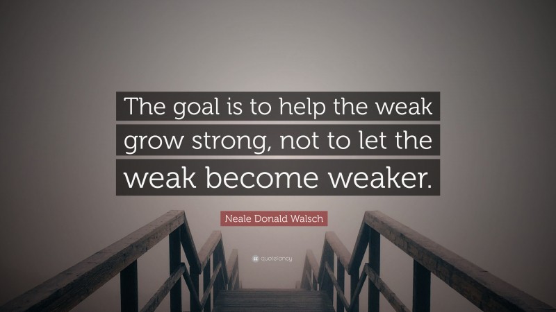 Neale Donald Walsch Quote: “The goal is to help the weak grow strong, not to let the weak become weaker.”
