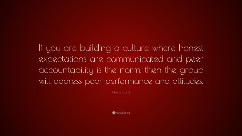 Henry Cloud Quote: “If you are building a culture where honest expectations are communicated and peer accountability is the norm, then the group will address poor performance and attitudes.”