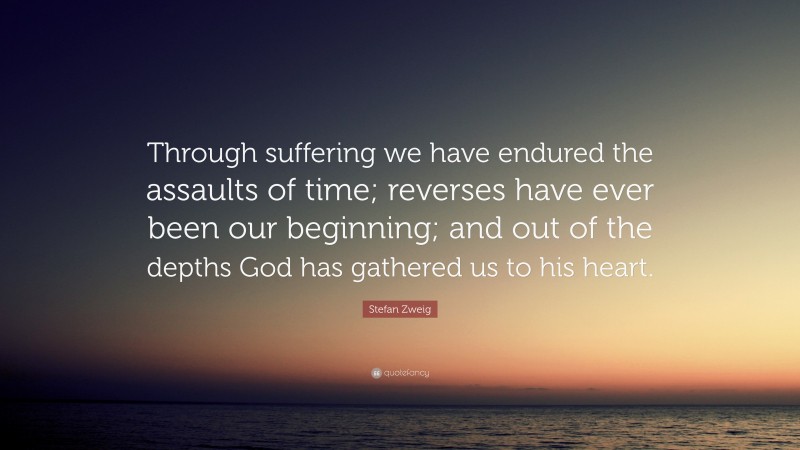 Stefan Zweig Quote: “Through suffering we have endured the assaults of time; reverses have ever been our beginning; and out of the depths God has gathered us to his heart.”