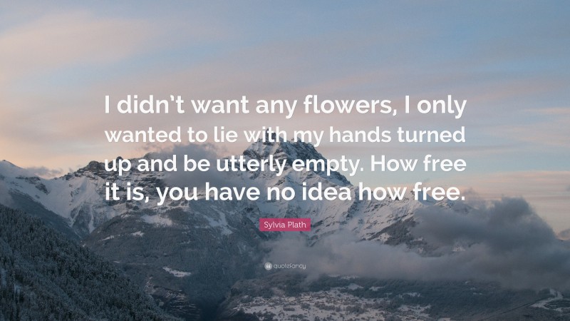 Sylvia Plath Quote: “I didn’t want any flowers, I only wanted to lie with my hands turned up and be utterly empty. How free it is, you have no idea how free.”