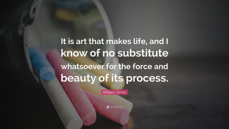 William James Quote: “It is art that makes life, and I know of no substitute whatsoever for the force and beauty of its process.”