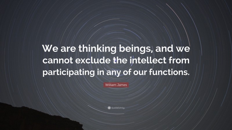 William James Quote: “We are thinking beings, and we cannot exclude the intellect from participating in any of our functions.”