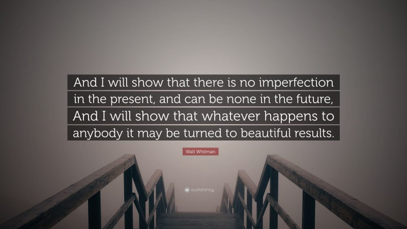 Walt Whitman Quote: “And I will show that there is no imperfection in the present, and can be none in the future, And I will show that whatever happens to anybody it may be turned to beautiful results.”