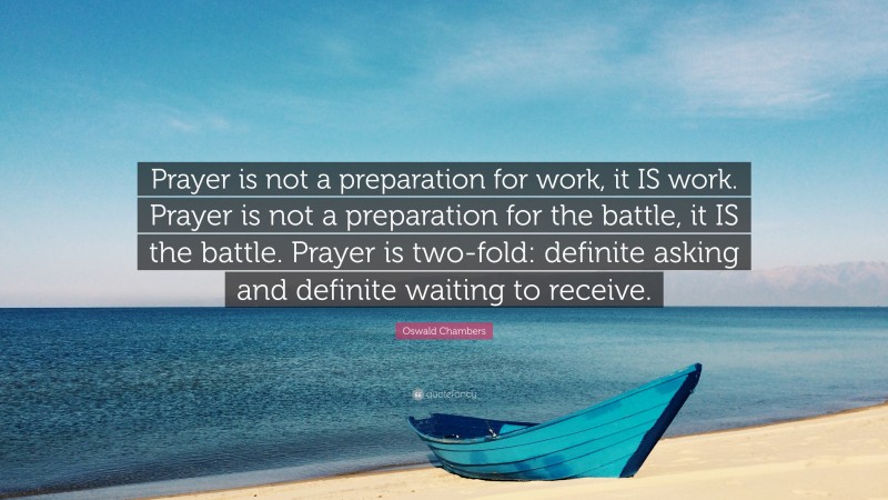 Oswald Chambers Quote: “Prayer is not a preparation for work, it IS work. Prayer is not a preparation for the battle, it IS the battle. Prayer is two-fold: definite asking and definite waiting to receive.”