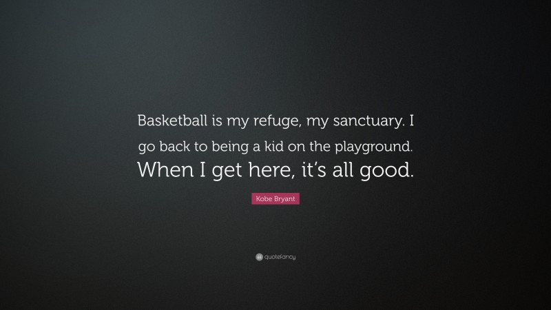 Kobe Bryant Quote: “Basketball is my refuge, my sanctuary. I go back to being a kid on the playground. When I get here, it’s all good.”