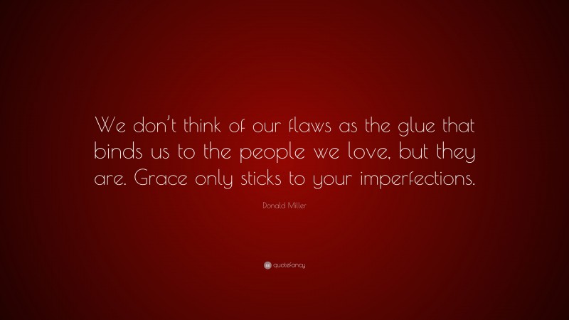 Donald Miller Quote: “We don’t think of our flaws as the glue that binds us to the people we love, but they are. Grace only sticks to your imperfections.”