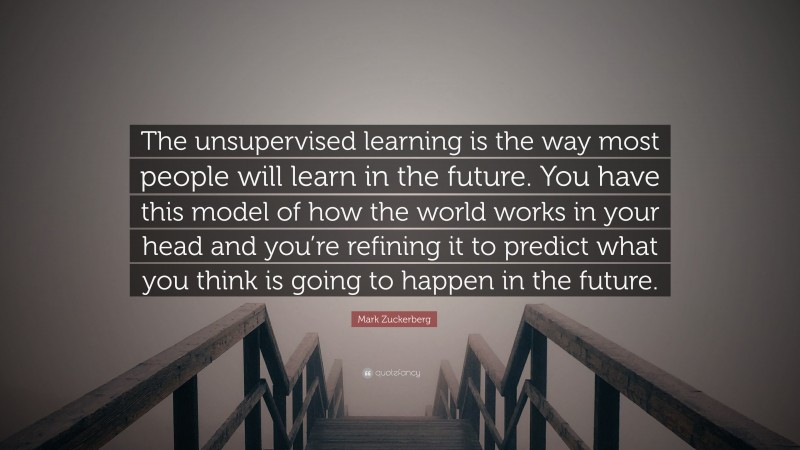 Mark Zuckerberg Quote: “The unsupervised learning is the way most people will learn in the future. You have this model of how the world works in your head and you’re refining it to predict what you think is going to happen in the future.”