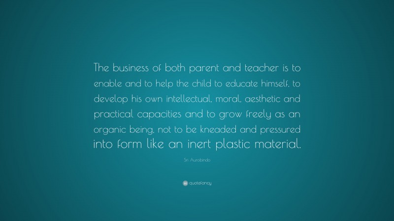 Sri Aurobindo Quote: “The business of both parent and teacher is to enable and to help the child to educate himself, to develop his own intellectual, moral, aesthetic and practical capacities and to grow freely as an organic being, not to be kneaded and pressured into form like an inert plastic material.”