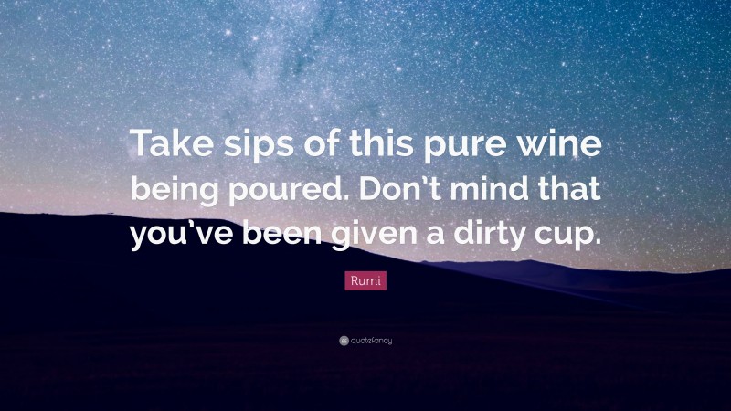 Rumi Quote: “Take sips of this pure wine being poured. Don’t mind that you’ve been given a dirty cup.”