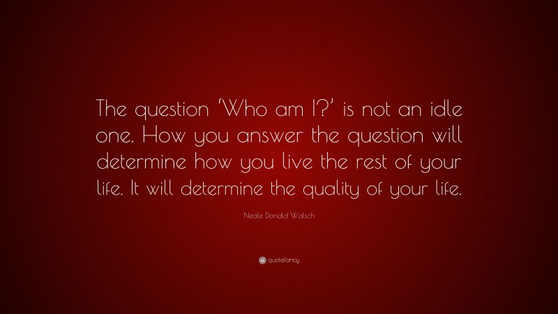 Neale Donald Walsch Quote: “The question ‘Who am I?’ is not an idle one. How you answer the question will determine how you live the rest of your life. It will determine the quality of your life.”