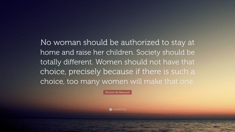 Simone de Beauvoir Quote: “No woman should be authorized to stay at home and raise her children. Society should be totally different. Women should not have that choice, precisely because if there is such a choice, too many women will make that one.”