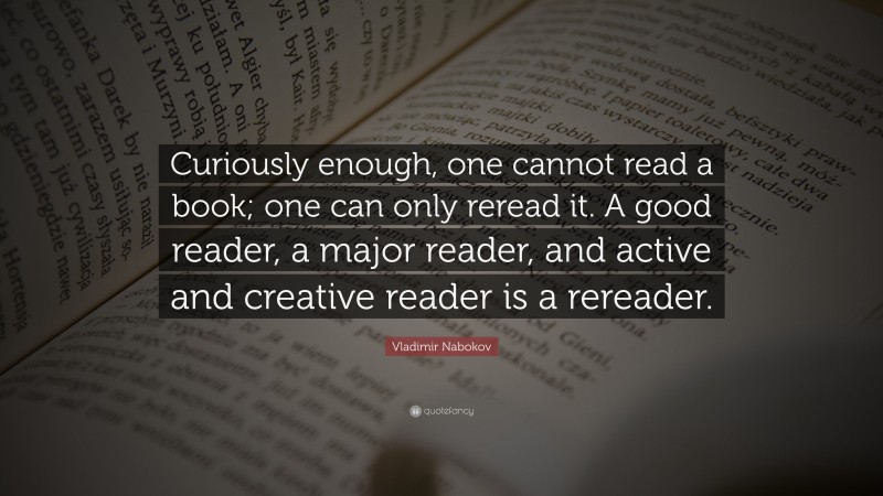 Vladimir Nabokov Quote: “Curiously enough, one cannot read a book; one can only reread it. A good reader, a major reader, and active and creative reader is a rereader.”