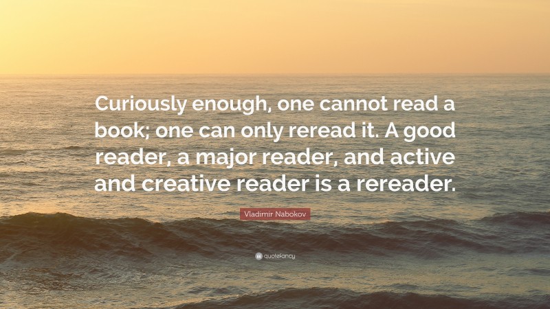 Vladimir Nabokov Quote: “Curiously enough, one cannot read a book; one can only reread it. A good reader, a major reader, and active and creative reader is a rereader.”