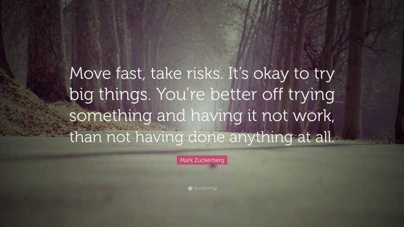 Mark Zuckerberg Quote: “Move fast, take risks. It’s okay to try big things. You’re better off trying something and having it not work, than not having done anything at all.”