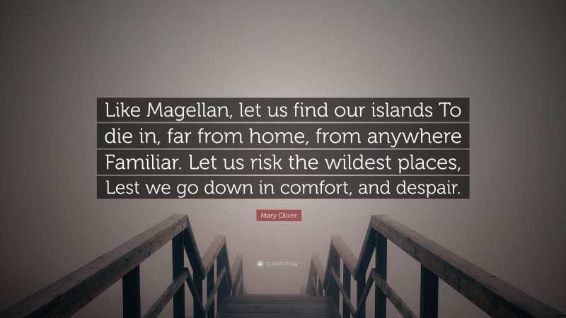 Mary Oliver Quote: “Like Magellan, let us find our islands To die in, far from home, from anywhere Familiar. Let us risk the wildest places, Lest we go down in comfort, and despair.”