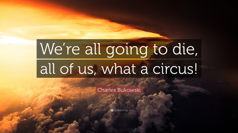 Charles Bukowski Quote: “We’re all going to die, all of us, what a circus!”