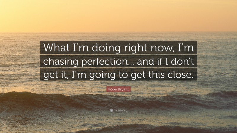 Kobe Bryant Quote: “What I’m doing right now, I’m chasing perfection... and if I don’t get it, I’m going to get this close.”