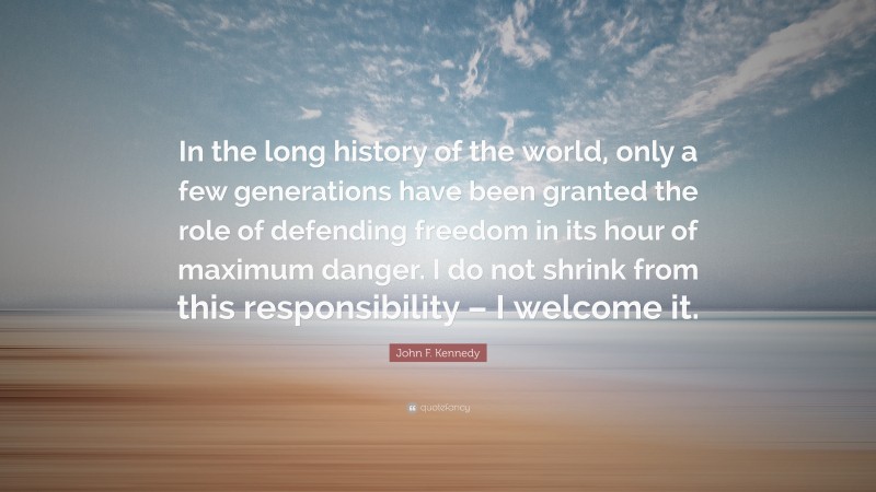 John F. Kennedy Quote: “In the long history of the world, only a few generations have been granted the role of defending freedom in its hour of maximum danger. I do not shrink from this responsibility – I welcome it.”