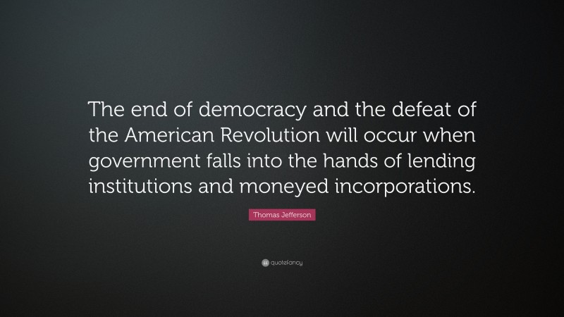 Thomas Jefferson Quote: “The end of democracy and the defeat of the American Revolution will occur when government falls into the hands of lending institutions and moneyed incorporations.”