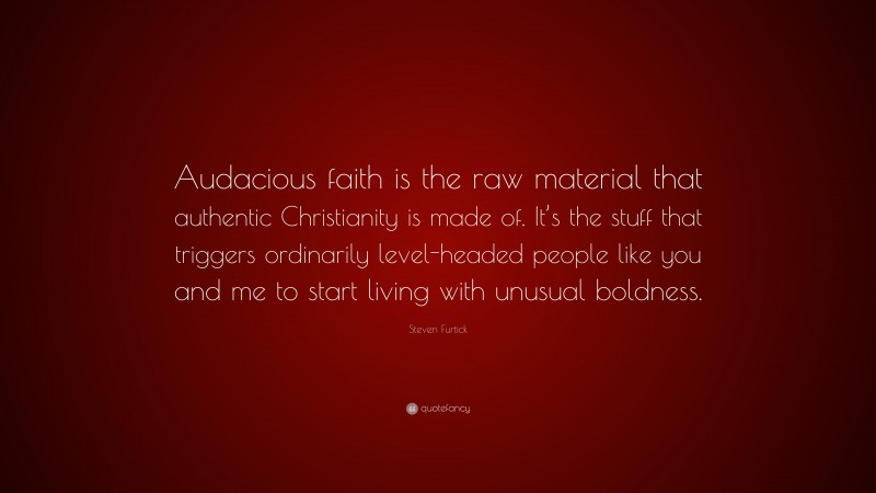 Steven Furtick Quote: “Audacious faith is the raw material that authentic Christianity is made of. It’s the stuff that triggers ordinarily level-headed people like you and me to start living with unusual boldness.”