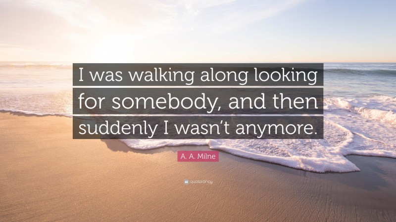 A. A. Milne Quote: “I was walking along looking for somebody, and then suddenly I wasn’t anymore.”
