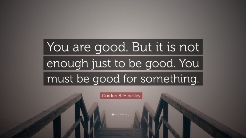 Gordon B. Hinckley Quote: “You are good. But it is not enough just to be good. You must be good for something.”