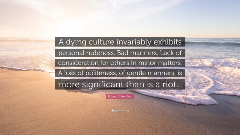 Robert A. Heinlein Quote: “A dying culture invariably exhibits personal rudeness. Bad manners. Lack of consideration for others in minor matters. A loss of politeness, of gentle manners, is more significant than is a riot...”