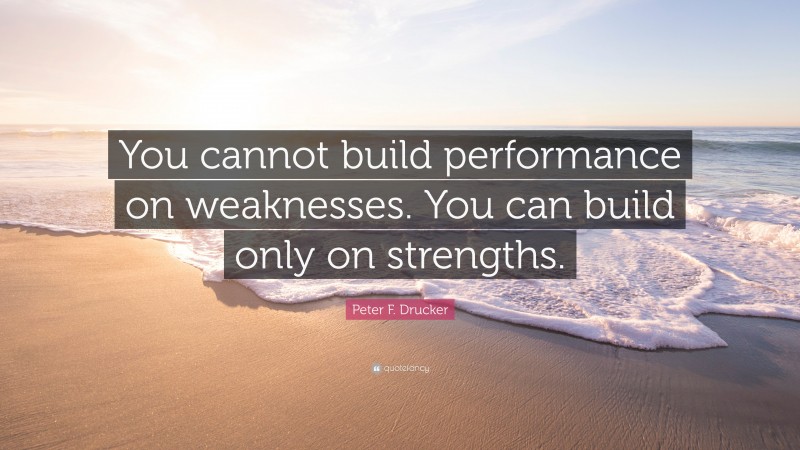 Peter F. Drucker Quote: “You cannot build performance on weaknesses. You can build only on strengths.”