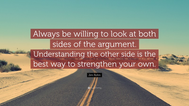 Jim Rohn Quote: “Always be willing to look at both sides of the argument. Understanding the other side is the best way to strengthen your own.”