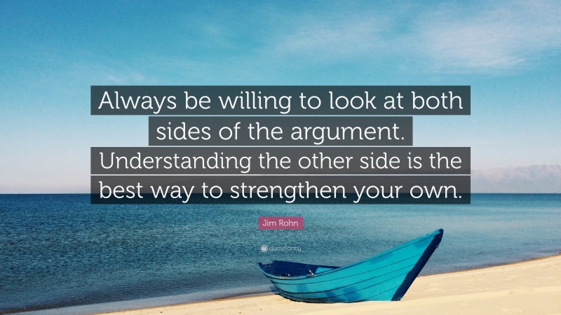 Jim Rohn Quote: “Always be willing to look at both sides of the argument. Understanding the other side is the best way to strengthen your own.”