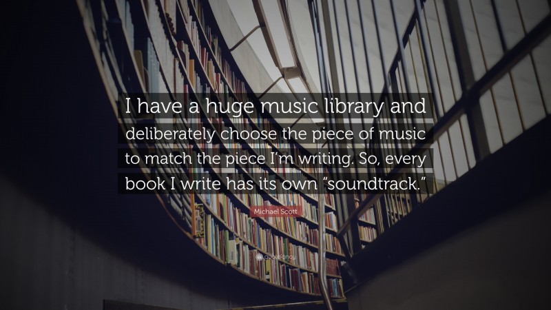 Michael Scott Quote: “I have a huge music library and deliberately choose the piece of music to match the piece I’m writing. So, every book I write has its own “soundtrack.””