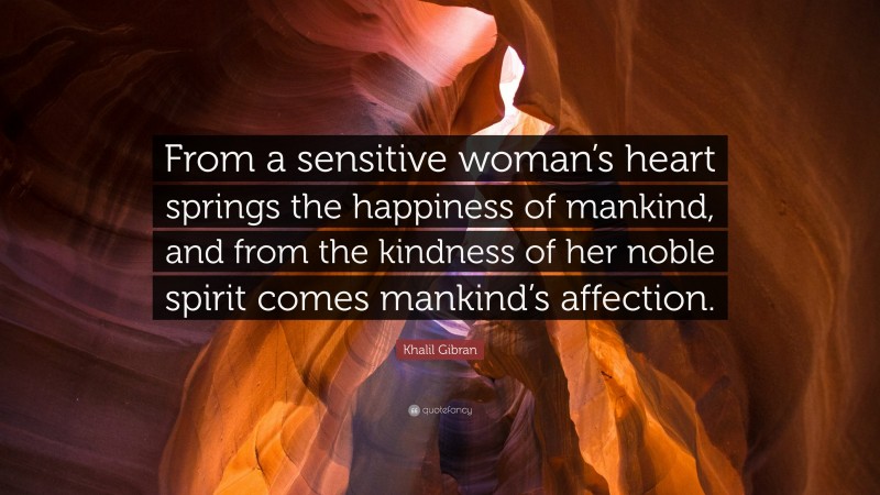 Khalil Gibran Quote: “From a sensitive woman’s heart springs the happiness of mankind, and from the kindness of her noble spirit comes mankind’s affection.”