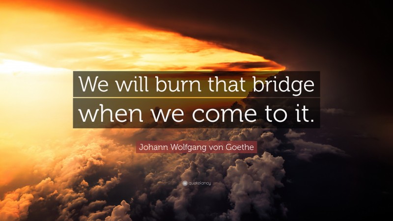 Johann Wolfgang von Goethe Quote: “We will burn that bridge when we come to it.”