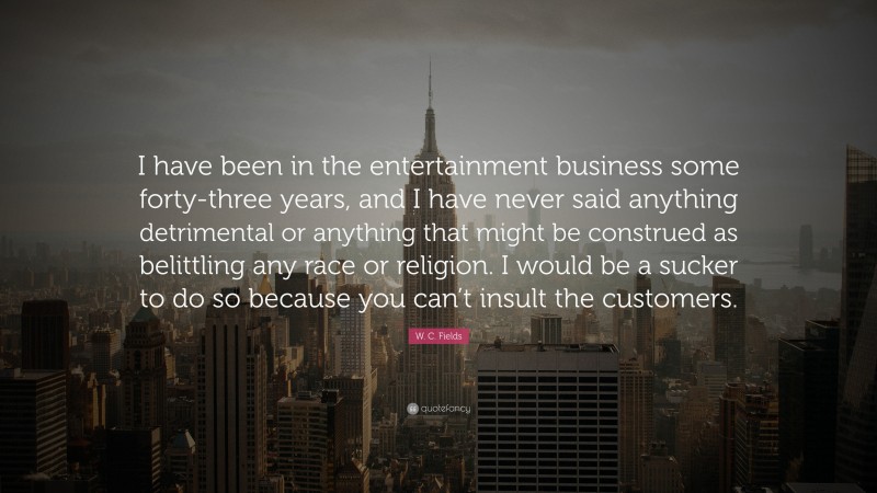 W. C. Fields Quote: “I have been in the entertainment business some forty-three years, and I have never said anything detrimental or anything that might be construed as belittling any race or religion. I would be a sucker to do so because you can’t insult the customers.”