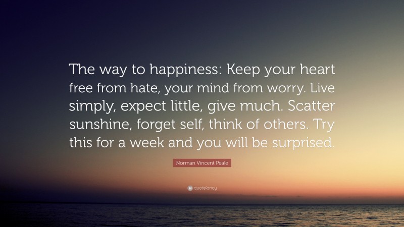 Norman Vincent Peale Quote: “The way to happiness: Keep your heart free from hate, your mind from worry. Live simply, expect little, give much. Scatter sunshine, forget self, think of others. Try this for a week and you will be surprised.”
