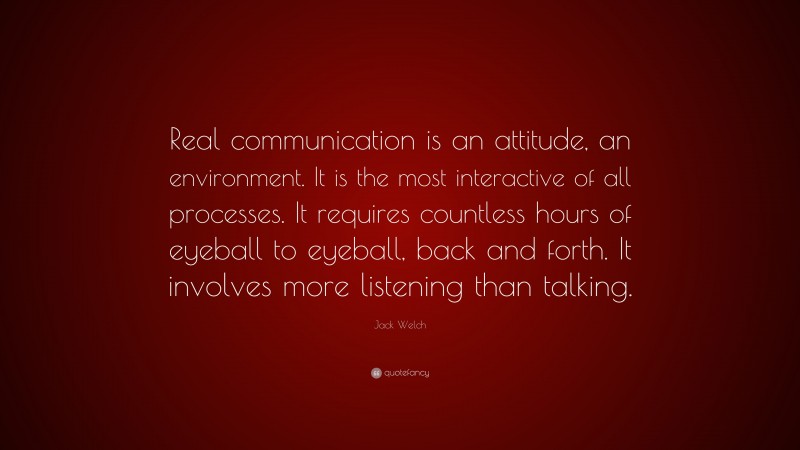 Jack Welch Quote: “Real communication is an attitude, an environment. It is the most interactive of all processes. It requires countless hours of eyeball to eyeball, back and forth. It involves more listening than talking.”