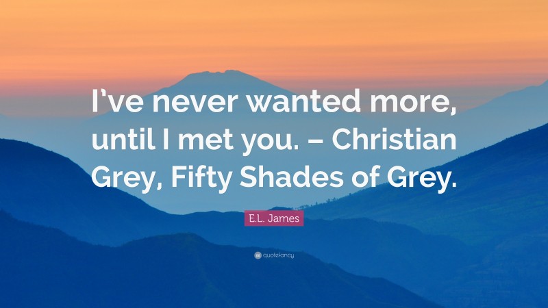 E.L. James Quote: “I’ve never wanted more, until I met you. – Christian Grey, Fifty Shades of Grey.”