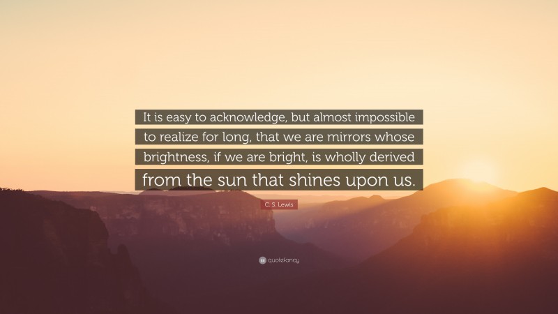 C. S. Lewis Quote: “It is easy to acknowledge, but almost impossible to realize for long, that we are mirrors whose brightness, if we are bright, is wholly derived from the sun that shines upon us.”