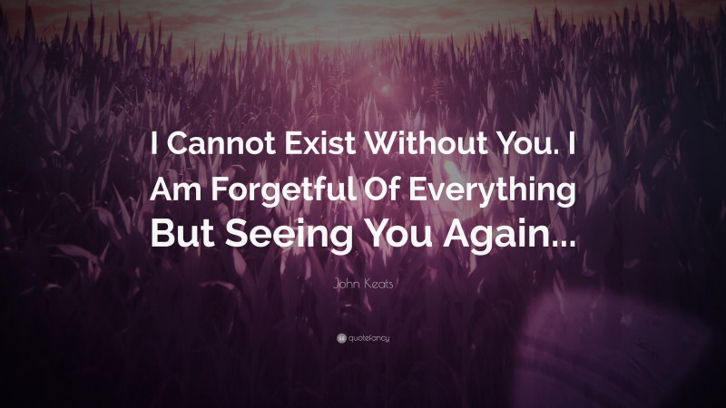 John Keats Quote: “I Cannot Exist Without You. I Am Forgetful Of Everything But Seeing You Again...”