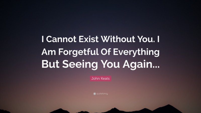 John Keats Quote: “I Cannot Exist Without You. I Am Forgetful Of Everything But Seeing You Again...”