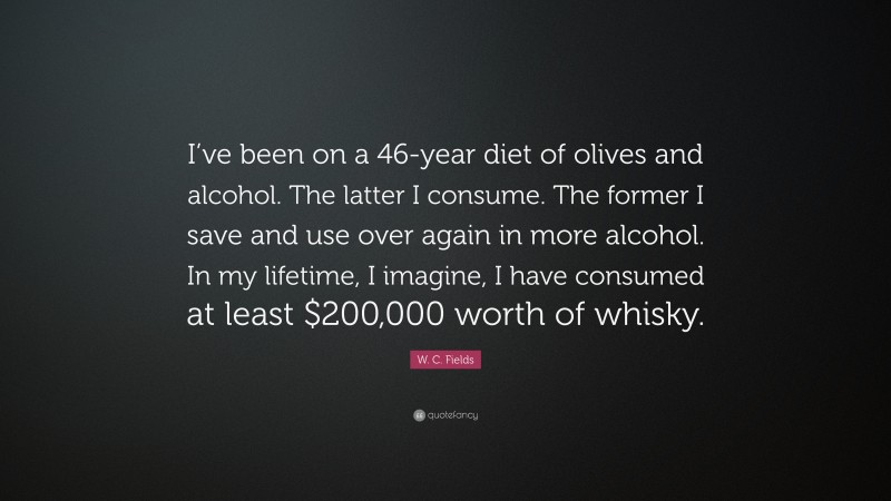W. C. Fields Quote: “I’ve been on a 46-year diet of olives and alcohol. The latter I consume. The former I save and use over again in more alcohol. In my lifetime, I imagine, I have consumed at least $200,000 worth of whisky.”